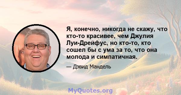 Я, конечно, никогда не скажу, что кто-то красивее, чем Джулия Луи-Дрейфус, но кто-то, кто сошел бы с ума за то, что она молода и симпатичная.