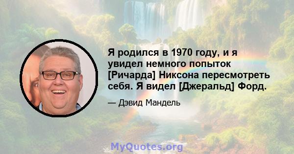 Я родился в 1970 году, и я увидел немного попыток [Ричарда] Никсона пересмотреть себя. Я видел [Джеральд] Форд.