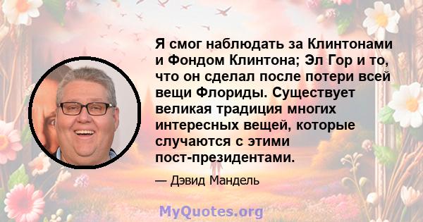 Я смог наблюдать за Клинтонами и Фондом Клинтона; Эл Гор и то, что он сделал после потери всей вещи Флориды. Существует великая традиция многих интересных вещей, которые случаются с этими пост-президентами.