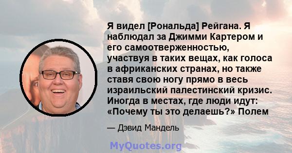 Я видел [Рональда] Рейгана. Я наблюдал за Джимми Картером и его самоотверженностью, участвуя в таких вещах, как голоса в африканских странах, но также ставя свою ногу прямо в весь израильский палестинский кризис. Иногда 