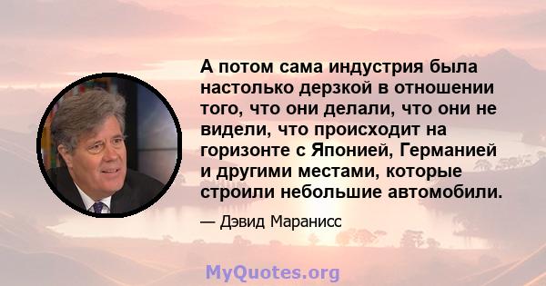 А потом сама индустрия была настолько дерзкой в ​​отношении того, что они делали, что они не видели, что происходит на горизонте с Японией, Германией и другими местами, которые строили небольшие автомобили.