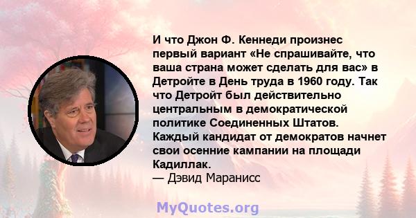 И что Джон Ф. Кеннеди произнес первый вариант «Не спрашивайте, что ваша страна может сделать для вас» в Детройте в День труда в 1960 году. Так что Детройт был действительно центральным в демократической политике