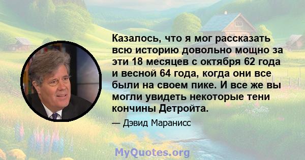 Казалось, что я мог рассказать всю историю довольно мощно за эти 18 месяцев с октября 62 года и весной 64 года, когда они все были на своем пике. И все же вы могли увидеть некоторые тени кончины Детройта.