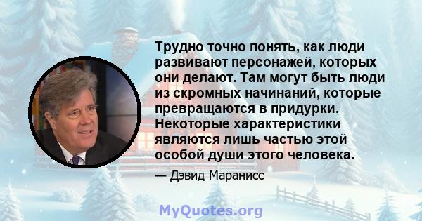 Трудно точно понять, как люди развивают персонажей, которых они делают. Там могут быть люди из скромных начинаний, которые превращаются в придурки. Некоторые характеристики являются лишь частью этой особой души этого