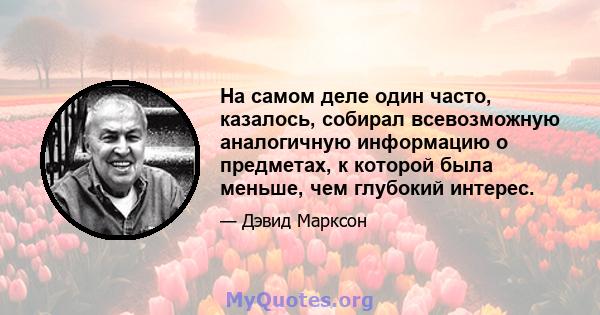 На самом деле один часто, казалось, собирал всевозможную аналогичную информацию о предметах, к которой была меньше, чем глубокий интерес.