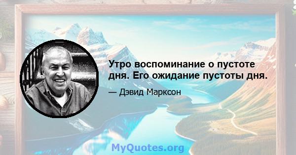 Утро воспоминание о пустоте дня. Его ожидание пустоты дня.