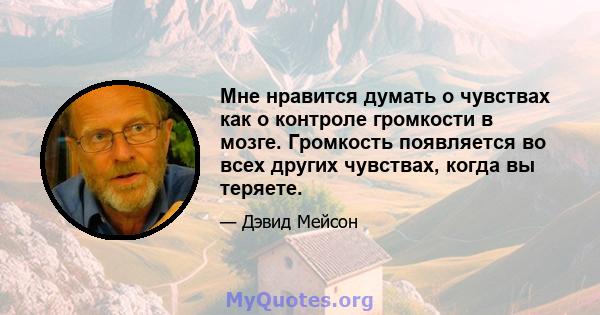 Мне нравится думать о чувствах как о контроле громкости в мозге. Громкость появляется во всех других чувствах, когда вы теряете.