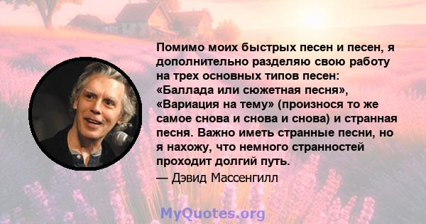 Помимо моих быстрых песен и песен, я дополнительно разделяю свою работу на трех основных типов песен: «Баллада или сюжетная песня», «Вариация на тему» ​​(произнося то же самое снова и снова и снова) и странная песня.