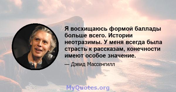 Я восхищаюсь формой баллады больше всего. Истории неотразимы. У меня всегда была страсть к рассказам, конечности имеют особое значение.