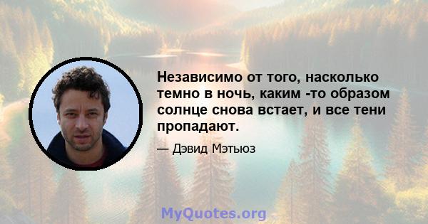 Независимо от того, насколько темно в ночь, каким -то образом солнце снова встает, и все тени пропадают.