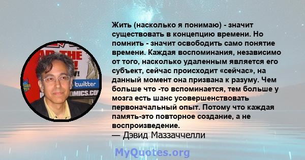 Жить (насколько я понимаю) - значит существовать в концепцию времени. Но помнить - значит освободить само понятие времени. Каждая воспоминания, независимо от того, насколько удаленным является его субъект, сейчас