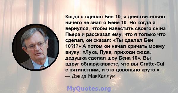 Когда я сделал Бен 10, я действительно ничего не знал о Бене 10. Но когда я вернулся, чтобы навестить своего сына Пьера и рассказал ему, что я только что сделал, он сказал: «Ты сделал Бен 10?!?» А потом он начал кричать 