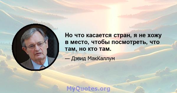 Но что касается стран, я не хожу в место, чтобы посмотреть, что там, но кто там.