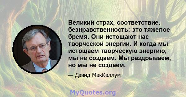 Великий страх, соответствие, безнравственность: это тяжелое бремя. Они истощают нас творческой энергии. И когда мы истощаем творческую энергию, мы не создаем. Мы раздрываем, но мы не создаем.