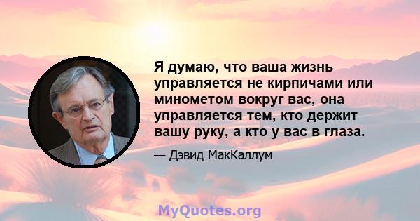 Я думаю, что ваша жизнь управляется не кирпичами или минометом вокруг вас, она управляется тем, кто держит вашу руку, а кто у вас в глаза.