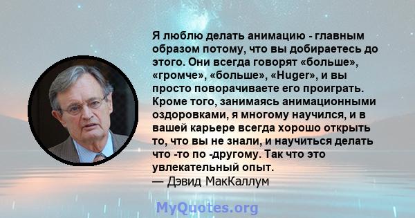 Я люблю делать анимацию - главным образом потому, что вы добираетесь до этого. Они всегда говорят «больше», «громче», «больше», «Huger», и вы просто поворачиваете его проиграть. Кроме того, занимаясь анимационными