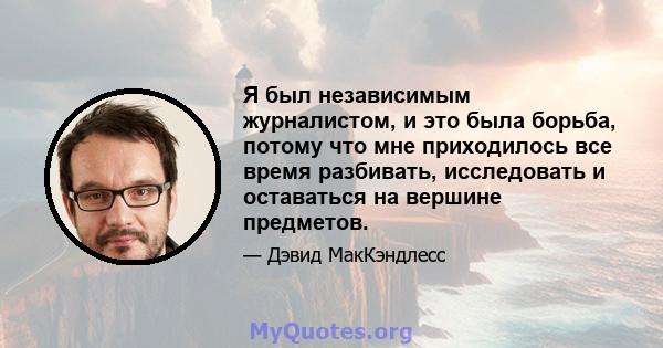 Я был независимым журналистом, и это была борьба, потому что мне приходилось все время разбивать, исследовать и оставаться на вершине предметов.