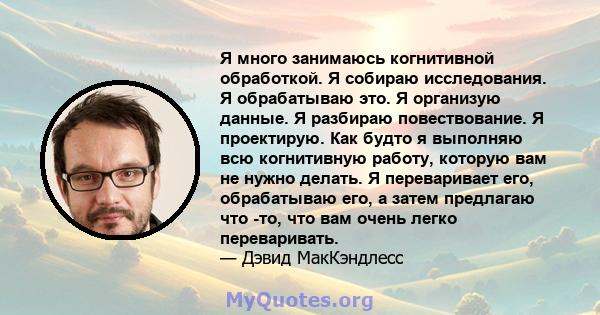 Я много занимаюсь когнитивной обработкой. Я собираю исследования. Я обрабатываю это. Я организую данные. Я разбираю повествование. Я проектирую. Как будто я выполняю всю когнитивную работу, которую вам не нужно делать.