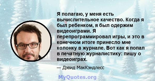 Я полагаю, у меня есть вычислительное качество. Когда я был ребенком, я был одержим видеоиграми. Я перепрограммировал игры, и это в конечном итоге принесло мне колонку в журнале. Вот как я попал в печатную журналистику: 