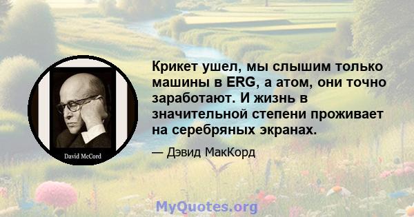 Крикет ушел, мы слышим только машины в ERG, а атом, они точно заработают. И жизнь в значительной степени проживает на серебряных экранах.