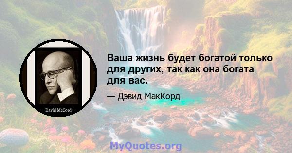 Ваша жизнь будет богатой только для других, так как она богата для вас.