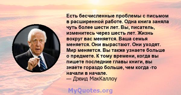 Есть бесчисленные проблемы с письмом в расширенной работе. Одна книга заняла чуть более шести лет. Вы, писатель, изменитесь через шесть лет. Жизнь вокруг вас меняется. Ваша семья меняется. Они вырастают. Они уходят. Мир 