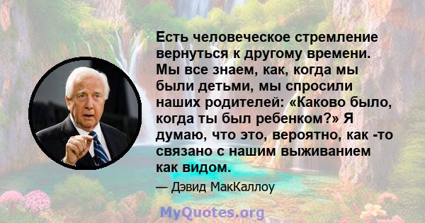 Есть человеческое стремление вернуться к другому времени. Мы все знаем, как, когда мы были детьми, мы спросили наших родителей: «Каково было, когда ты был ребенком?» Я думаю, что это, вероятно, как -то связано с нашим