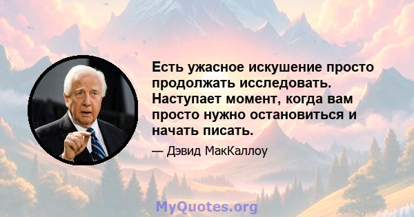 Есть ужасное искушение просто продолжать исследовать. Наступает момент, когда вам просто нужно остановиться и начать писать.