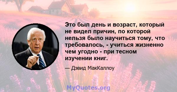 Это был день и возраст, который не видел причин, по которой нельзя было научиться тому, что требовалось, - учиться жизненно чем угодно - при тесном изучении книг.