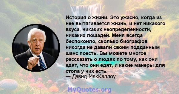 История о жизни. Это ужасно, когда из нее вытягивается жизнь, и нет никакого вкуса, никаких неопределенности, никаких лошадей. Меня всегда беспокоило, сколько биографов никогда не давали своим подданным шанс поесть. Вы