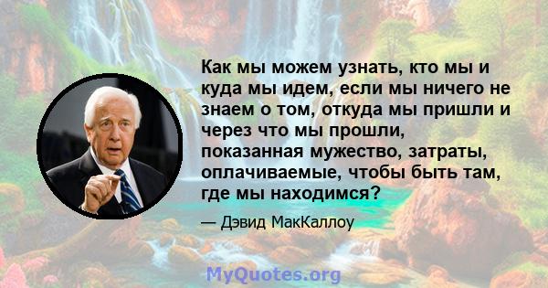 Как мы можем узнать, кто мы и куда мы идем, если мы ничего не знаем о том, откуда мы пришли и через что мы прошли, показанная мужество, затраты, оплачиваемые, чтобы быть там, где мы находимся?