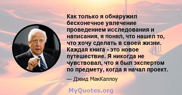 Как только я обнаружил бесконечное увлечение проведением исследования и написания, я понял, что нашел то, что хочу сделать в своей жизни. Каждая книга - это новое путешествие. Я никогда не чувствовал, что я был