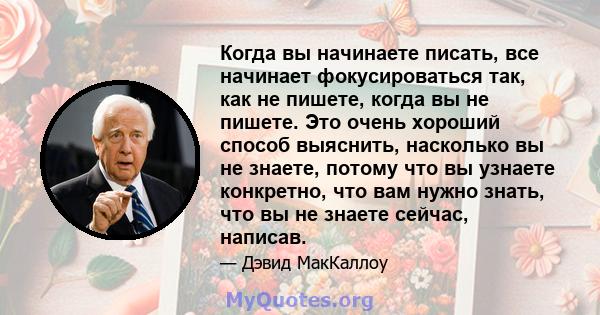 Когда вы начинаете писать, все начинает фокусироваться так, как не пишете, когда вы не пишете. Это очень хороший способ выяснить, насколько вы не знаете, потому что вы узнаете конкретно, что вам нужно знать, что вы не