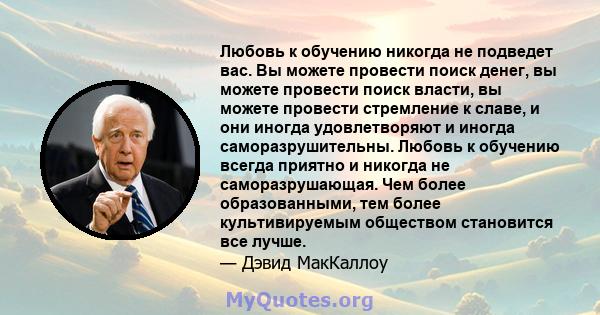 Любовь к обучению никогда не подведет вас. Вы можете провести поиск денег, вы можете провести поиск власти, вы можете провести стремление к славе, и они иногда удовлетворяют и иногда саморазрушительны. Любовь к обучению 