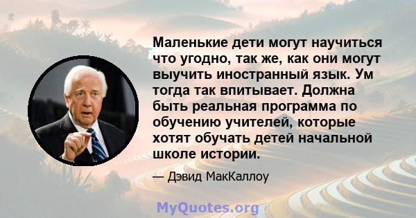 Маленькие дети могут научиться что угодно, так же, как они могут выучить иностранный язык. Ум тогда так впитывает. Должна быть реальная программа по обучению учителей, которые хотят обучать детей начальной школе истории.