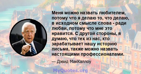 Меня можно назвать любителем, потому что я делаю то, что делаю, в исходном смысле слова - ради любви, потому что мне это нравится. С другой стороны, я думаю, что тех из нас, кто зарабатывает нашу историю письма, также