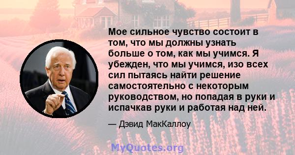 Мое сильное чувство состоит в том, что мы должны узнать больше о том, как мы учимся. Я убежден, что мы учимся, изо всех сил пытаясь найти решение самостоятельно с некоторым руководством, но попадая в руки и испачкав