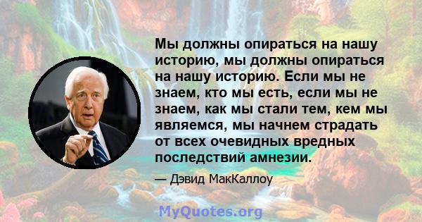 Мы должны опираться на нашу историю, мы должны опираться на нашу историю. Если мы не знаем, кто мы есть, если мы не знаем, как мы стали тем, кем мы являемся, мы начнем страдать от всех очевидных вредных последствий