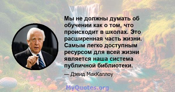 Мы не должны думать об обучении как о том, что происходит в школах. Это расширенная часть жизни. Самым легко доступным ресурсом для всей жизни является наша система публичной библиотеки.