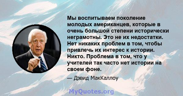 Мы воспитываем поколение молодых американцев, которые в очень большой степени исторически неграмотны. Это не их недостатки. Нет никаких проблем в том, чтобы привлечь их интерес к истории. Никто. Проблема в том, что у