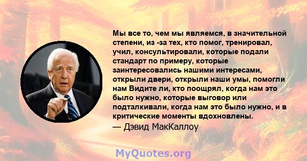 Мы все то, чем мы являемся, в значительной степени, из -за тех, кто помог, тренировал, учил, консультировали, которые подали стандарт по примеру, которые заинтересовались нашими интересами, открыли двери, открыли наши