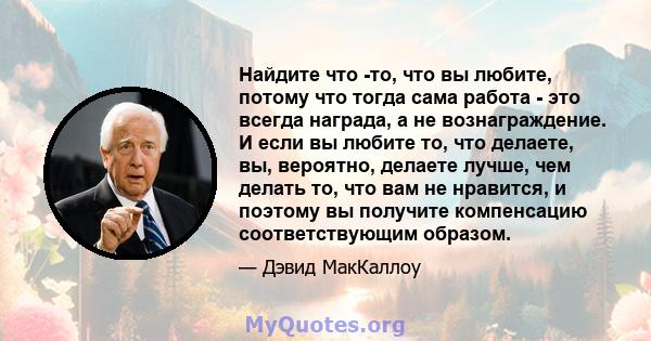 Найдите что -то, что вы любите, потому что тогда сама работа - это всегда награда, а не вознаграждение. И если вы любите то, что делаете, вы, вероятно, делаете лучше, чем делать то, что вам не нравится, и поэтому вы