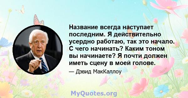 Название всегда наступает последним. Я действительно усердно работаю, так это начало. С чего начинать? Каким тоном вы начинаете? Я почти должен иметь сцену в моей голове.