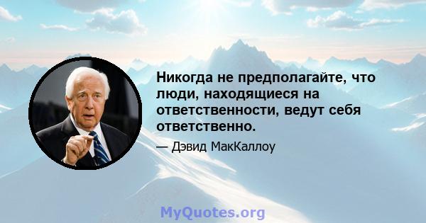 Никогда не предполагайте, что люди, находящиеся на ответственности, ведут себя ответственно.