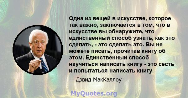 Одна из вещей в искусстве, которое так важно, заключается в том, что в искусстве вы обнаружите, что единственный способ узнать, как это сделать, - это сделать это. Вы не можете писать, прочитав книгу об этом.