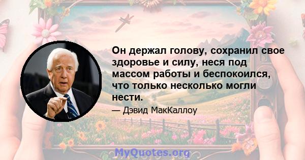 Он держал голову, сохранил свое здоровье и силу, неся под массом работы и беспокоился, что только несколько могли нести.