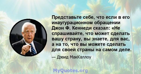 Представьте себе, что если в его инаугурационном обращении Джон Ф. Кеннеди сказал: «Не спрашивайте, что может сделать вашу страну, вы знаете, для вас, а на то, что вы можете сделать для своей страны на самом деле.