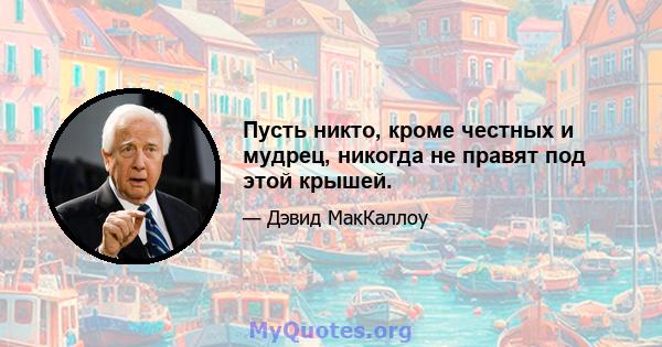 Пусть никто, кроме честных и мудрец, никогда не правят под этой крышей.