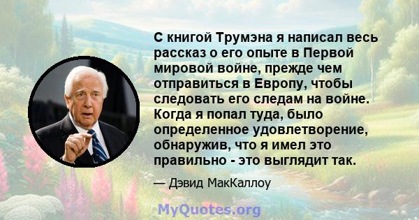 С книгой Трумэна я написал весь рассказ о его опыте в Первой мировой войне, прежде чем отправиться в Европу, чтобы следовать его следам на войне. Когда я попал туда, было определенное удовлетворение, обнаружив, что я