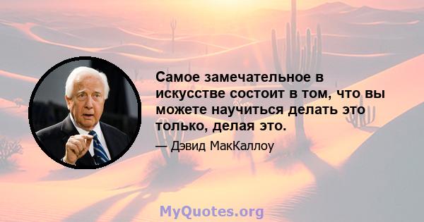 Самое замечательное в искусстве состоит в том, что вы можете научиться делать это только, делая это.